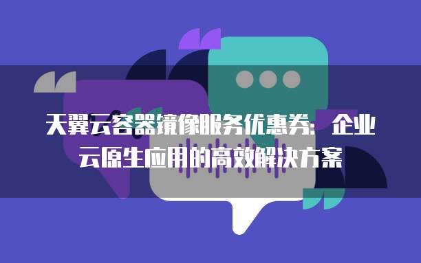 天翼云容器镜像服务优惠券:企业云原生应用的高效解决方案