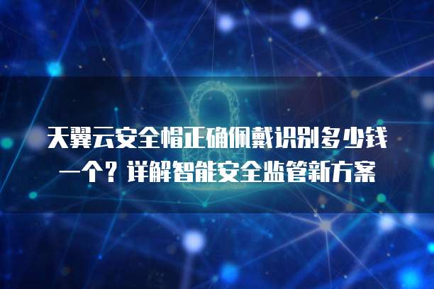 天翼云安全帽正确佩戴识别多少钱一个?详解智能安全监管新方案