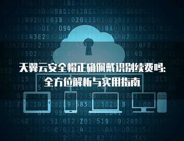 天翼云安全帽正确佩戴识别续费吗:全方位解析与实用指南