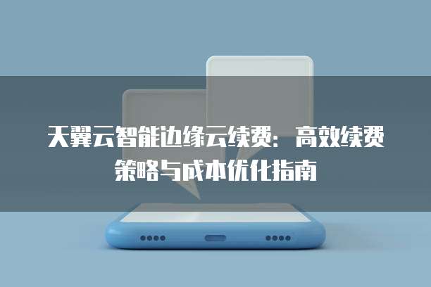 天翼云智能边缘云续费:高效续费策略与成本优化指南