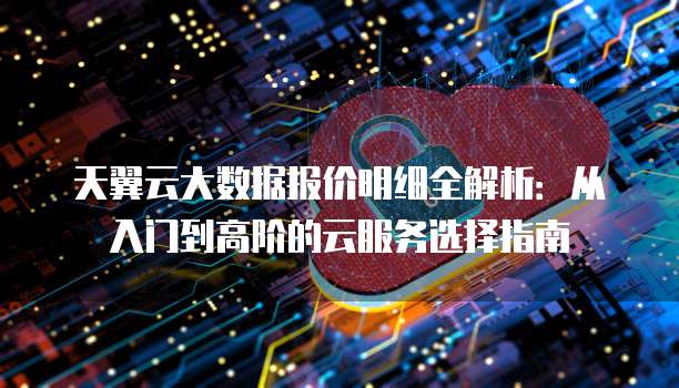 天翼云大数据报价明细全解析:从入门到高阶的云服务选择指南