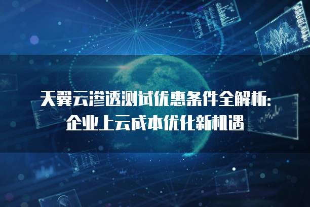 天翼云渗透测试优惠条件全解析:企业上云成本优化新机遇