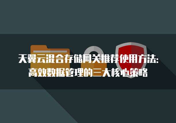天翼云混合存储网关推荐使用方法:高效数据管理的三大核心策略