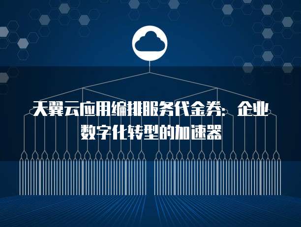 天翼云应用编排服务代金券:企业数字化转型的加速器