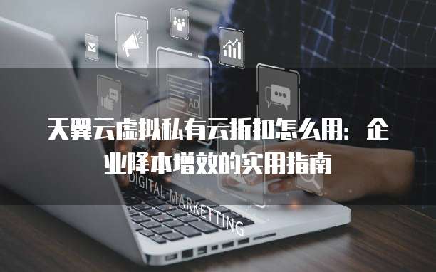 天翼云虚拟私有云折扣怎么用:企业降本增效的实用指南