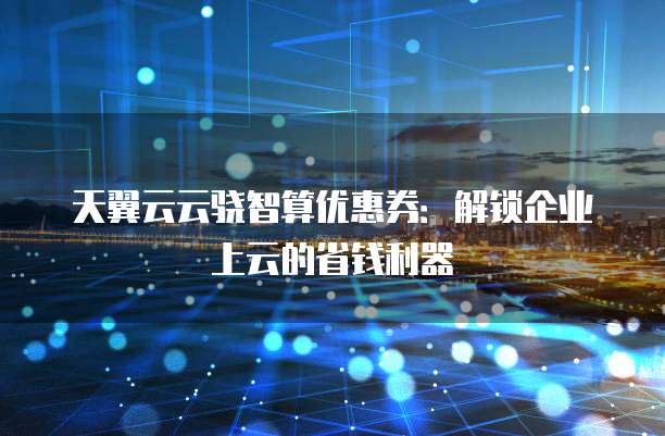 天翼云云骁智算优惠券:解锁企业上云的省钱利器