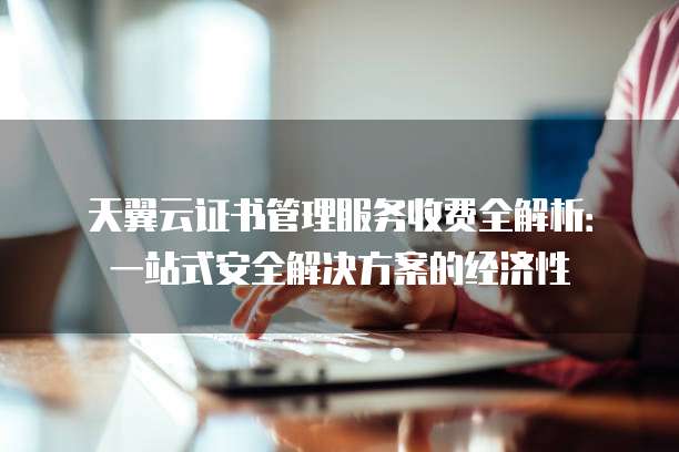 天翼云证书管理服务收费全解析:一站式安全解决方案的经济性