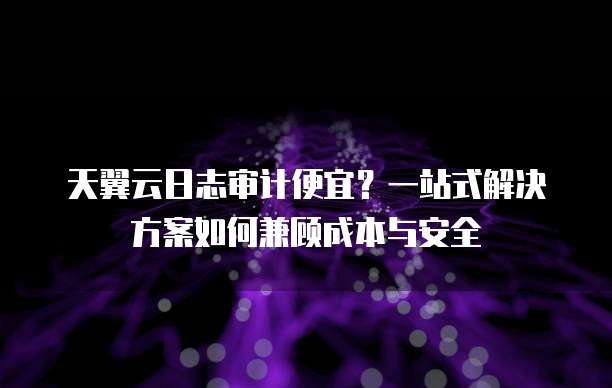 天翼云日志审计便宜?一站式解决方案如何兼顾成本与安全