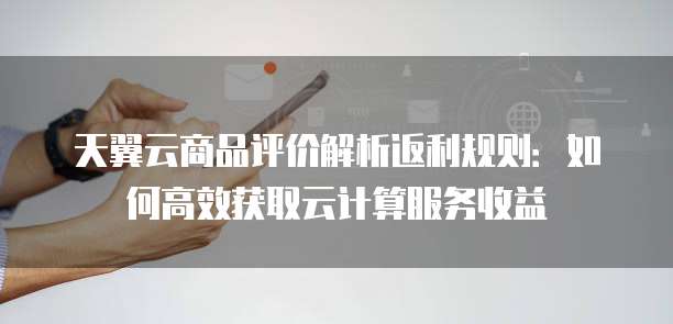天翼云商品评价解析返利规则:如何高效获取云计算服务收益