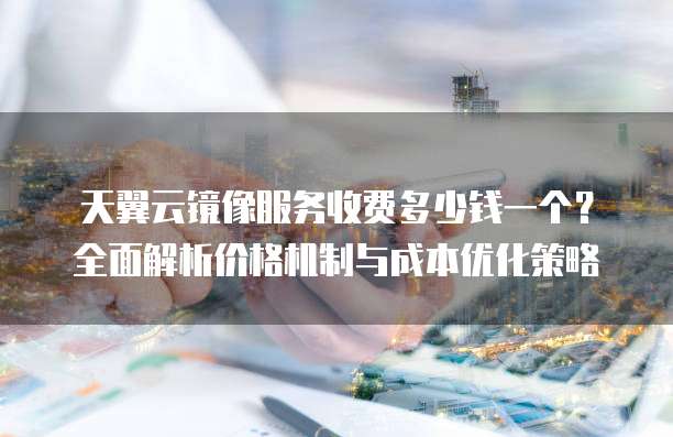 天翼云镜像服务收费多少钱一个?全面解析价格机制与成本优化策略