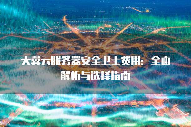 天翼云服务器安全卫士费用:全面解析与选择指南