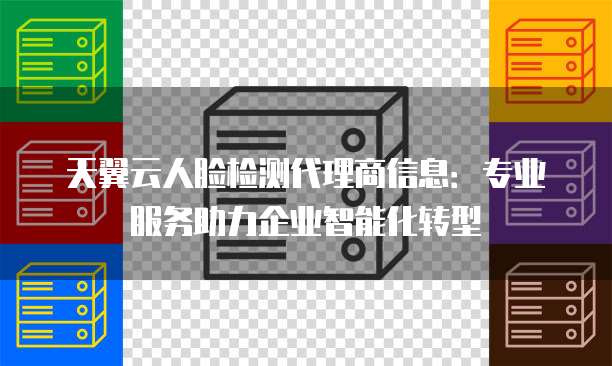 天翼云人脸检测代理商信息:专业服务助力企业智能化转型