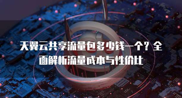 天翼云共享流量包多少钱一个？全面解析流量成本与性价比