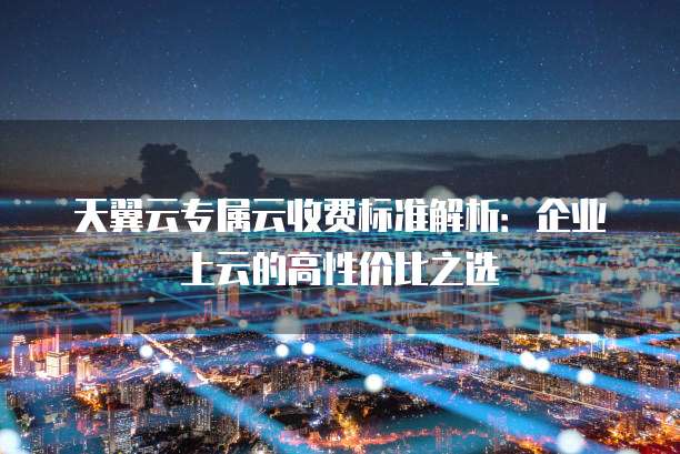 天翼云专属云收费标准解析:企业上云的高性价比之选
