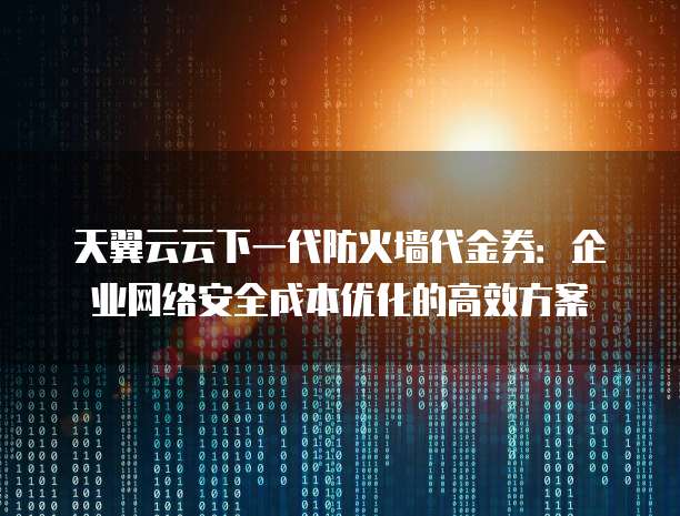 天翼云云下一代防火墙代金券:企业网络安全成本优化的高效方案