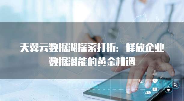 天翼云数据湖探索打折:释放企业数据潜能的黄金机遇