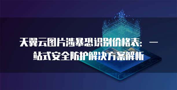 天翼云图片涉暴恐识别价格表:一站式安全防护解决方案解析