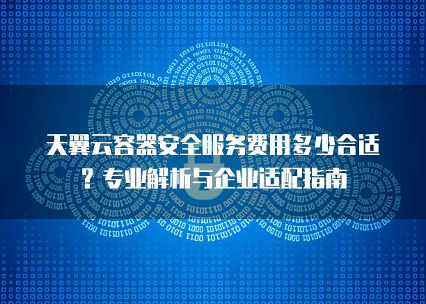 天翼云容器安全服务费用多少合适?专业解析与企业适配指南