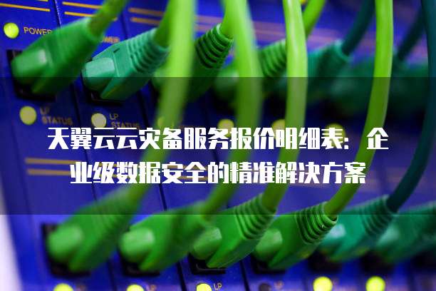 天翼云云灾备服务报价明细表:企业级数据安全的精准解决方案
