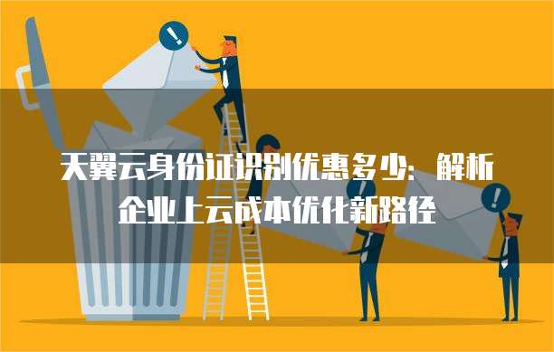 天翼云身份证识别优惠多少：解析企业上云成本优化新路径