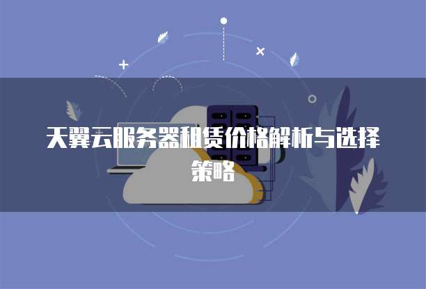 天翼云服务器租赁价格解析与选择策略