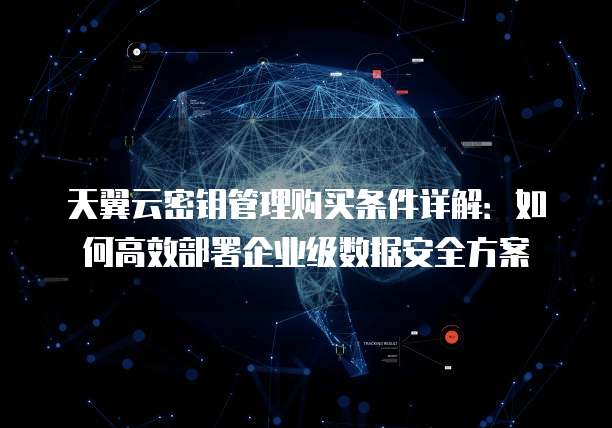 天翼云密钥管理购买条件详解:如何高效部署企业级数据安全方案