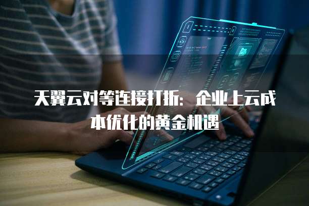天翼云对等连接打折:企业上云成本优化的黄金机遇