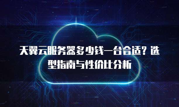 天翼云服务器多少钱一台合适？选型指南与性价比分析