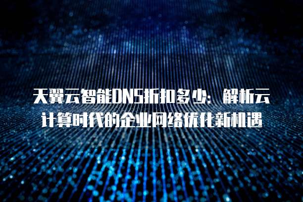 天翼云智能DNS折扣多少:解析云计算时代的企业网络优化新机遇