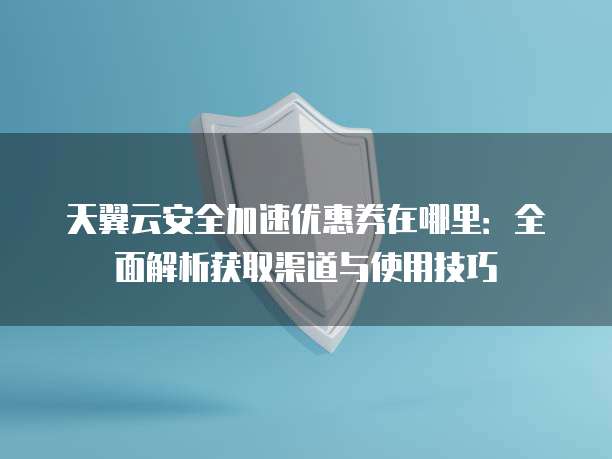 天翼云安全加速优惠券在哪里:全面解析获取渠道与使用技巧