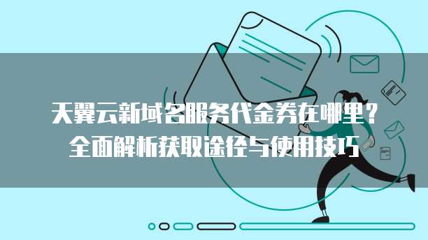 天翼云新域名服务代金券在哪里?全面解析获取途径与使用技巧