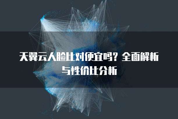 天翼云人脸比对便宜吗?全面解析与性价比分析