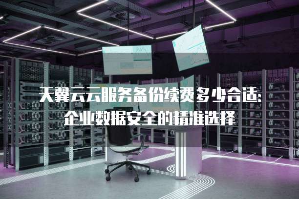 天翼云云服务备份续费多少合适:企业数据安全的精准选择