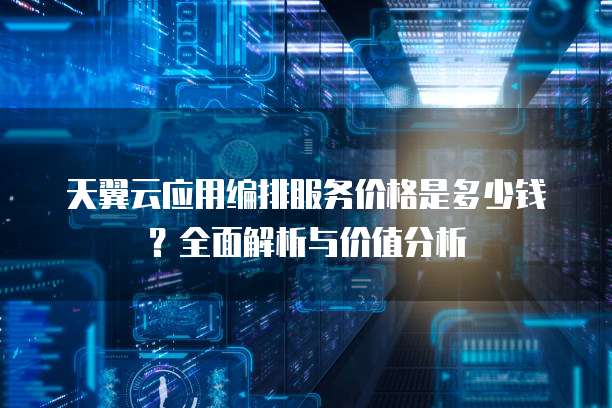 天翼云应用编排服务价格是多少钱？全面解析与价值分析