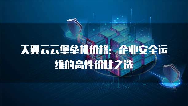 天翼云云堡垒机价格：企业安全运维的高性价比之选