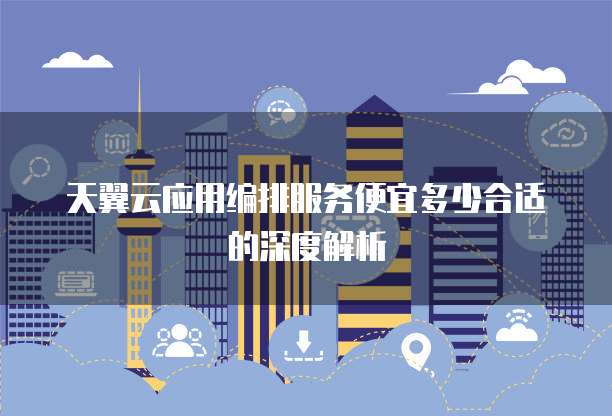 天翼云应用编排服务便宜多少合适的深度解析