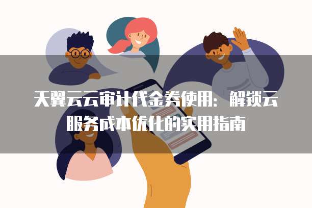天翼云云审计代金券使用：解锁云服务成本优化的实用指南
