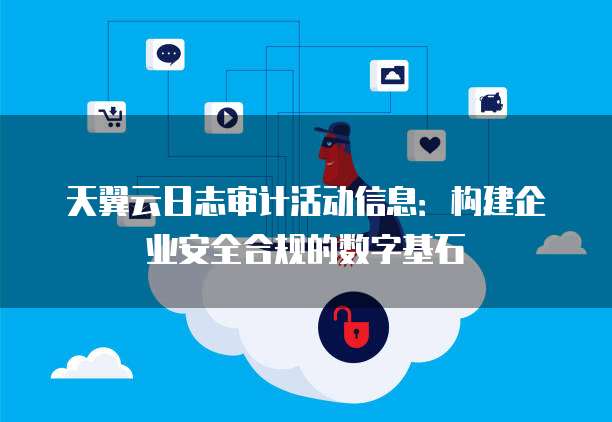 天翼云日志审计活动信息:构建企业安全合规的数字基石