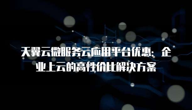 天翼云微服务云应用平台优惠:企业上云的高性价比解决方案