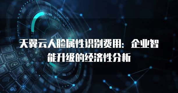 天翼云人脸属性识别费用:企业智能升级的经济性分析