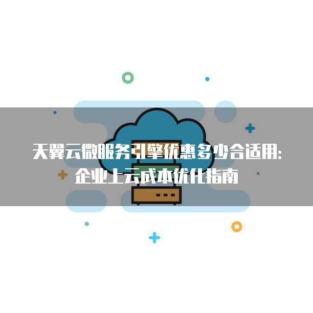天翼云微服务引擎优惠多少合适用:企业上云成本优化指南