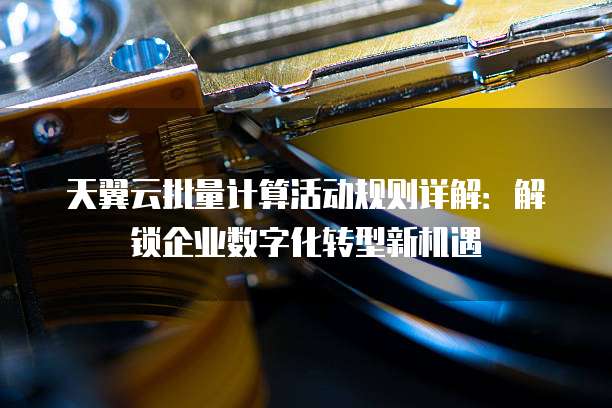 天翼云批量计算活动规则详解:解锁企业数字化转型新机遇