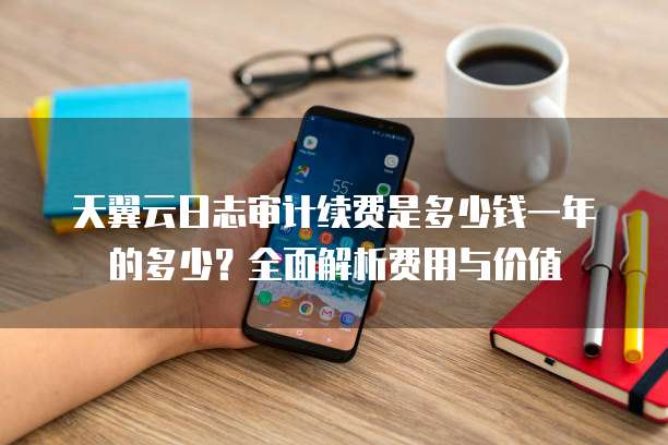 天翼云日志审计续费是多少钱一年的多少？全面解析费用与价值