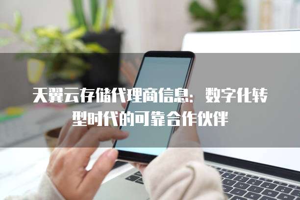 天翼云存储代理商信息:数字化转型时代的可靠合作伙伴