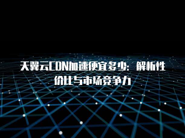 天翼云CDN加速便宜多少:解析性价比与市场竞争力