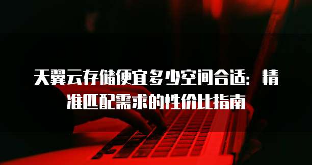 天翼云存储便宜多少空间合适:精准匹配需求的性价比指南