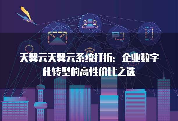 天翼云天翼云系统打折:企业数字化转型的高性价比之选
