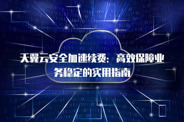 天翼云安全加速续费:高效保障业务稳定的实用指南