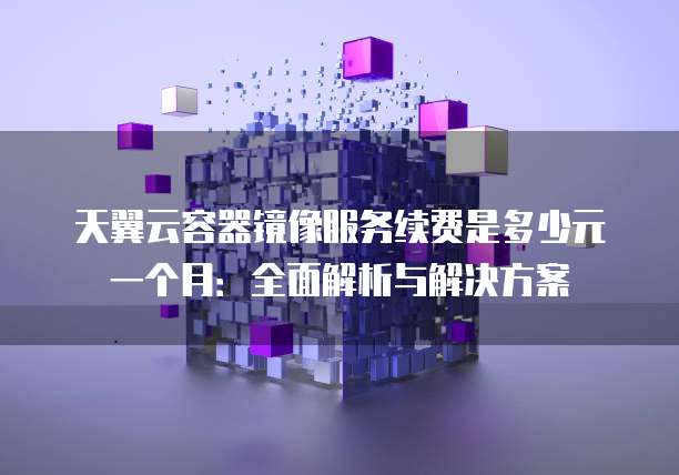 天翼云容器镜像服务续费是多少元一个月:全面解析与解决方案