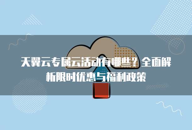 天翼云专属云活动有哪些?全面解析限时优惠与福利政策